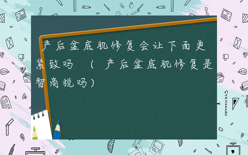 产后盆底肌修复会让下面更紧致吗 (产后盆底肌修复是智商税吗)